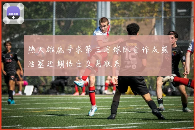 热火雄鹿寻求第三方球队合作灰熊活塞近期传出交易联系