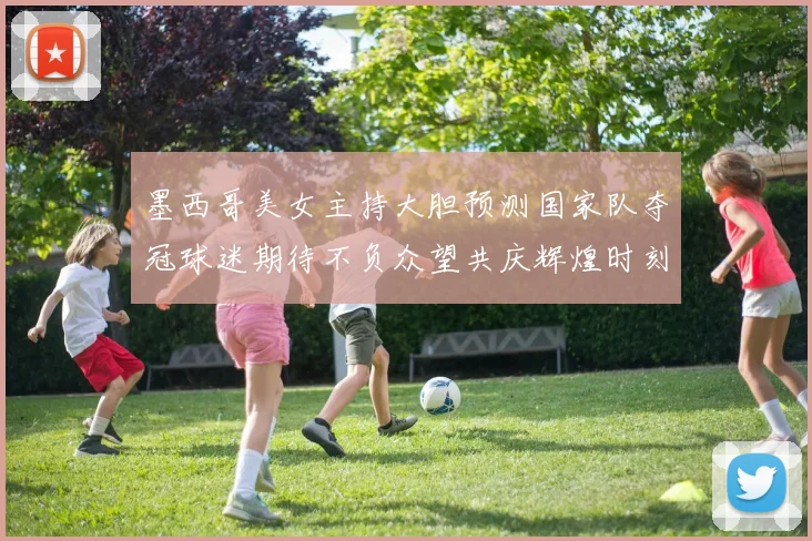 墨西哥美女主持大胆预测国家队夺冠球迷期待不负众望共庆辉煌时刻
