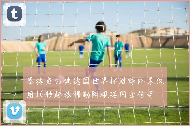 恩梅查打破德国世界杯进球纪录仅用16秒超越穆勒阿根廷闪击传奇