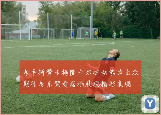 考辛斯赞卡梅隆卡尔运动能力出众期待与东契奇搭档展现精彩表现