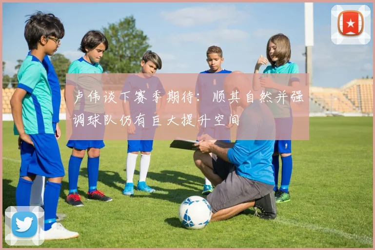 卢伟谈下赛季期待:顺其自然并强调球队仍有巨大提升空间