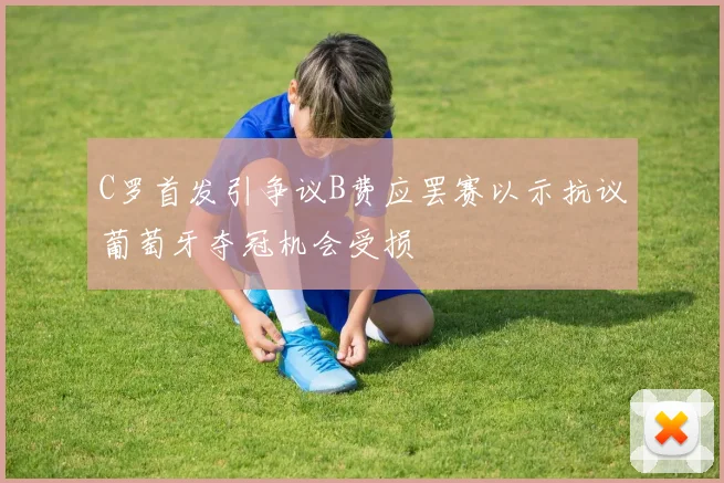 C罗首发引争议B费应罢赛以示抗议葡萄牙夺冠机会受损