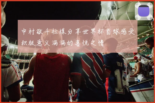 中村敬斗社媒分享世界杯首球感受积极意义满满的喜悦之情