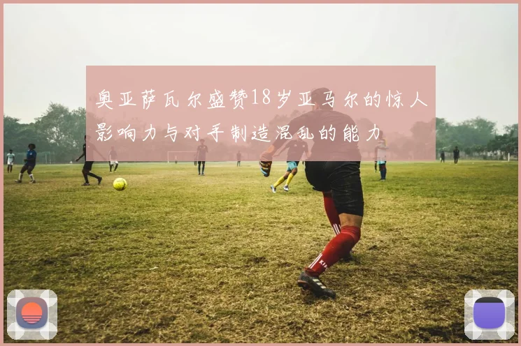 奥亚萨瓦尔盛赞18岁亚马尔的惊人影响力与对手制造混乱的能力