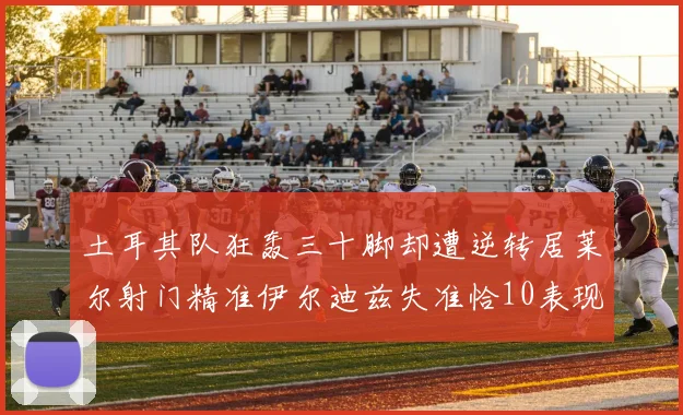 土耳其队狂轰三十脚却遭逆转居莱尔射门精准伊尔迪兹失准恰10表现平平