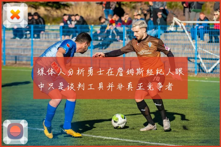 媒体人分析勇士在詹姆斯经纪人眼中只是谈判工具并非真正竞争者