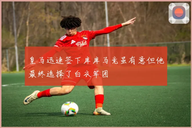 皇马迅速签下库库马竞虽有意但他最终选择了白衣军团