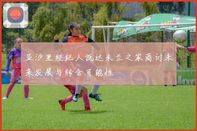 亚沙里经纪人抵达米兰之家商讨未来发展与转会可能性