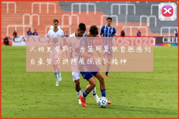 汉姆里奇斯：为篮网夏联首胜感到自豪努力拼搏展现团队精神