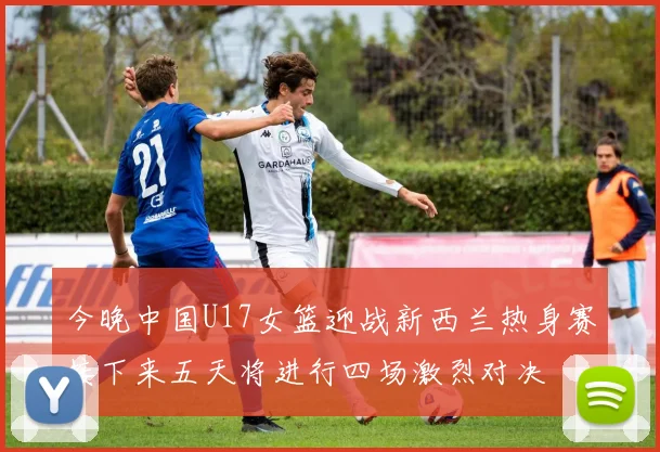 今晚中国U17女篮迎战新西兰热身赛接下来五天将进行四场激烈对决