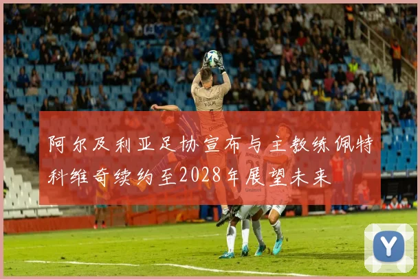 阿尔及利亚足协宣布与主教练佩特科维奇续约至2028年展望未来
