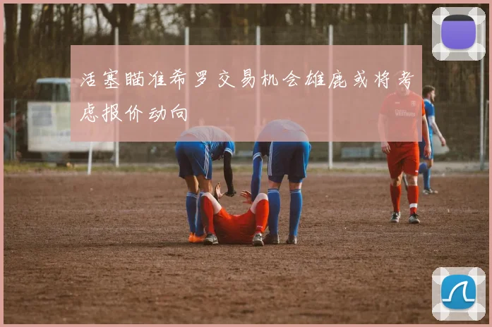 活塞瞄准希罗交易机会雄鹿或将考虑报价动向