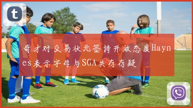 奇才对交易状元签持开放态度Haynes表示字母与SGA共存存疑