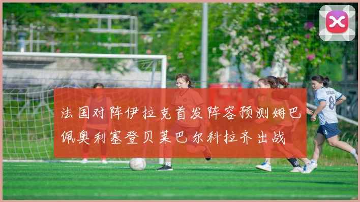 法国对阵伊拉克首发阵容预测姆巴佩奥利塞登贝莱巴尔科拉齐出战